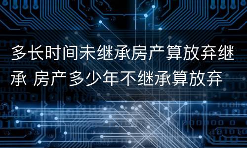 多长时间未继承房产算放弃继承 房产多少年不继承算放弃