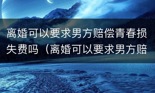 离婚可以要求男方赔偿青春损失费吗（离婚可以要求男方赔偿青春损失费吗合法吗）