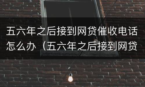 五六年之后接到网贷催收电话怎么办（五六年之后接到网贷催收电话怎么办呢）