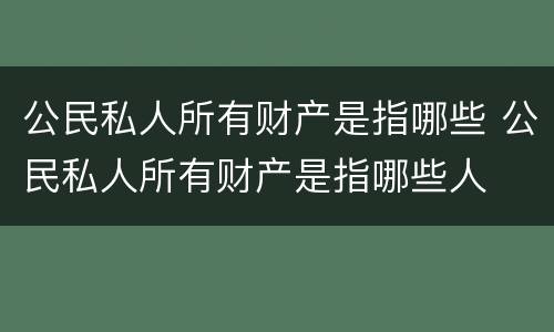 公民私人所有财产是指哪些 公民私人所有财产是指哪些人