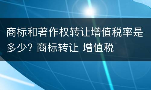 商标和著作权转让增值税率是多少? 商标转让 增值税