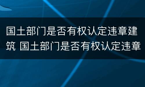 国土部门是否有权认定违章建筑 国土部门是否有权认定违章建筑行为