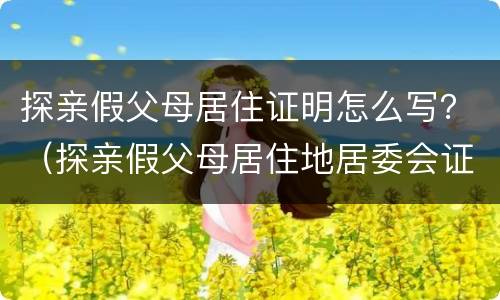 探亲假父母居住证明怎么写？（探亲假父母居住地居委会证明怎么写）