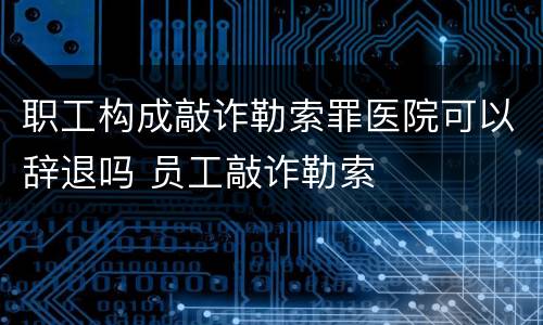 职工构成敲诈勒索罪医院可以辞退吗 员工敲诈勒索