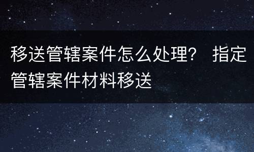 移送管辖案件怎么处理？ 指定管辖案件材料移送