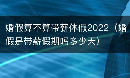 婚假算不算带薪休假2022(婚假是带薪假期吗多少天)