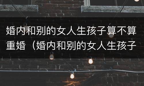 婚内和别的女人生孩子算不算重婚（婚内和别的女人生孩子犯法吗）