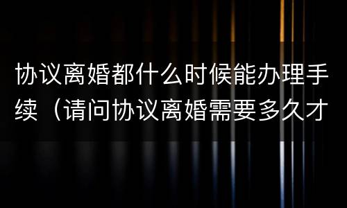 协议离婚都什么时候能办理手续（请问协议离婚需要多久才能办理）