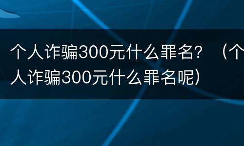 个人诈骗300元什么罪名？（个人诈骗300元什么罪名呢）