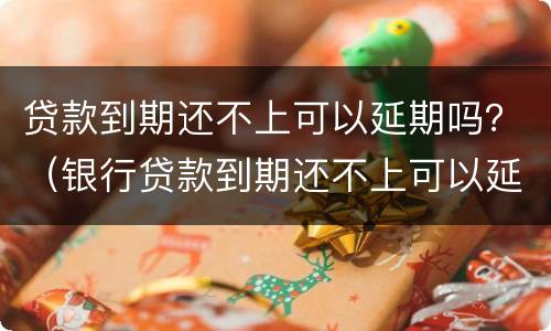贷款到期还不上可以延期吗？（银行贷款到期还不上可以延期吗）