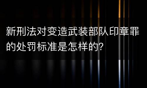 新刑法对变造武装部队印章罪的处罚标准是怎样的？