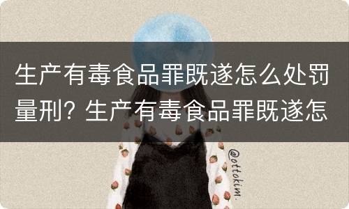 生产有毒食品罪既遂怎么处罚量刑? 生产有毒食品罪既遂怎么处罚量刑依据