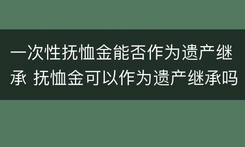 一次性抚恤金能否作为遗产继承 抚恤金可以作为遗产继承吗