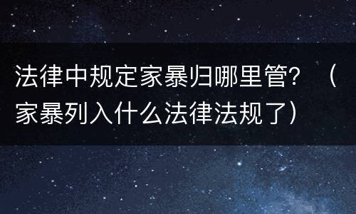 法律中规定家暴归哪里管？（家暴列入什么法律法规了）