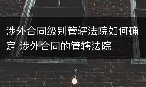 涉外合同级别管辖法院如何确定 涉外合同的管辖法院