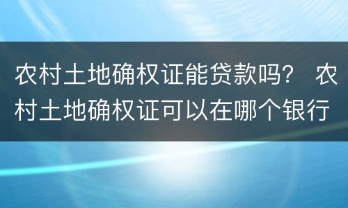 农村土地确权证能贷款吗？ 农村土地确权证可以在哪个银行贷款
