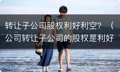 转让子公司股权利好利空？（公司转让子公司的股权是利好还是利空）
