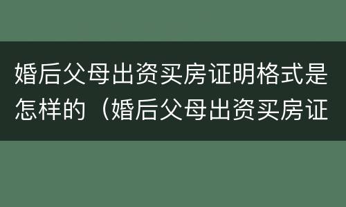 婚后父母出资买房证明格式是怎样的（婚后父母出资买房证明格式是怎样的呢）