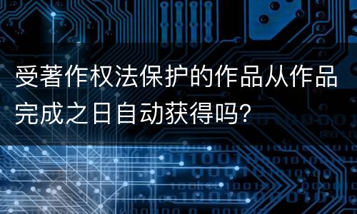 受著作权法保护的作品从作品完成之日自动获得吗？