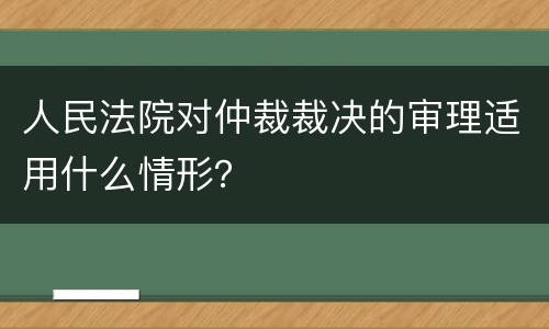 人民法院对仲裁裁决的审理适用什么情形？