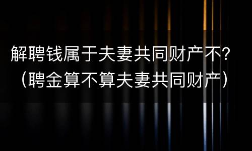 解聘钱属于夫妻共同财产不？（聘金算不算夫妻共同财产）