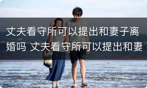 丈夫看守所可以提出和妻子离婚吗 丈夫看守所可以提出和妻子离婚吗