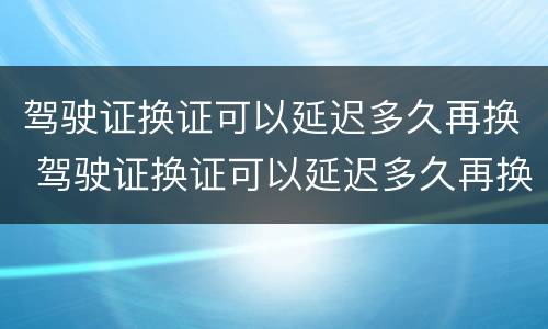 驾驶证换证可以延迟多久再换 驾驶证换证可以延迟多久再换一次