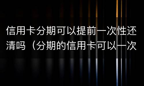 信用卡分期可以提前一次性还清吗(分期的信用卡可以一次性还清吗)