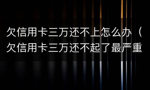 欠信用卡三万还不上怎么办（欠信用卡三万还不起了最严重的后果会怎么样）