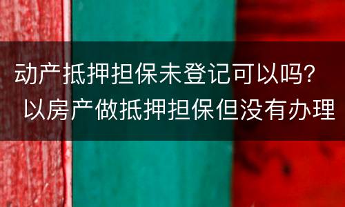 动产抵押担保未登记可以吗？ 以房产做抵押担保但没有办理抵押登记