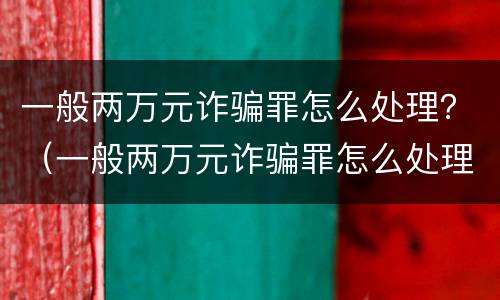 一般两万元诈骗罪怎么处理？（一般两万元诈骗罪怎么处理的）