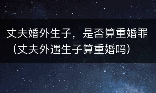 丈夫婚外生子，是否算重婚罪（丈夫外遇生子算重婚吗）