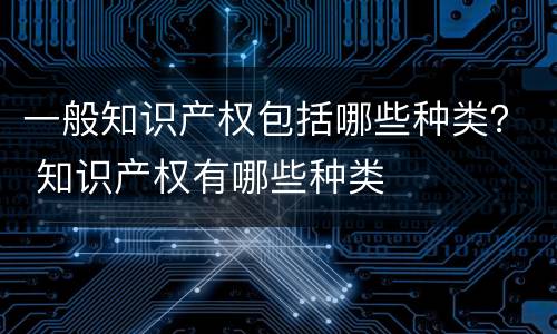 一般知识产权包括哪些种类？ 知识产权有哪些种类