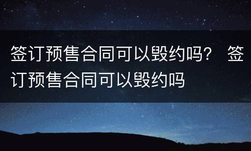 签订预售合同可以毁约吗？ 签订预售合同可以毁约吗