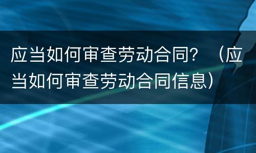 应当如何审查劳动合同？（应当如何审查劳动合同信息）