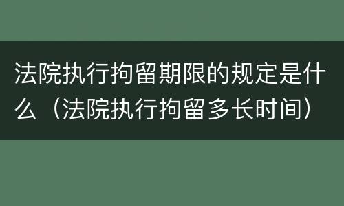 法院执行拘留期限的规定是什么（法院执行拘留多长时间）