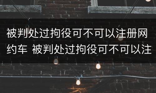 被判处过拘役可不可以注册网约车 被判处过拘役可不可以注册网约车呢
