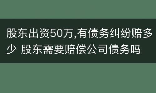 股东出资50万,有债务纠纷赔多少 股东需要赔偿公司债务吗