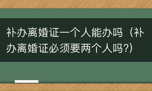 补办离婚证一个人能办吗（补办离婚证必须要两个人吗?）