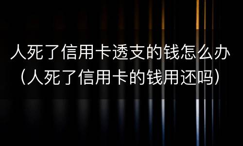 人死了信用卡透支的钱怎么办（人死了信用卡的钱用还吗）
