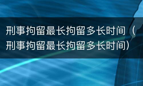 刑事拘留最长拘留多长时间（刑事拘留最长拘留多长时间）