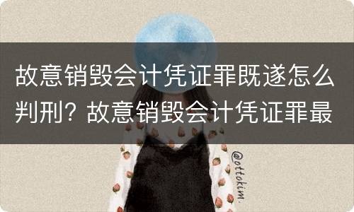 故意销毁会计凭证罪既遂怎么判刑? 故意销毁会计凭证罪最新解释