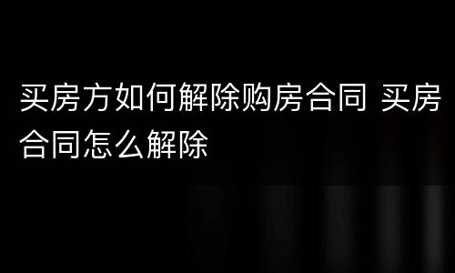 买房方如何解除购房合同 买房合同怎么解除