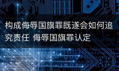构成侮辱国旗罪既遂会如何追究责任 侮辱国旗罪认定