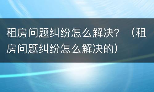 租房问题纠纷怎么解决？（租房问题纠纷怎么解决的）