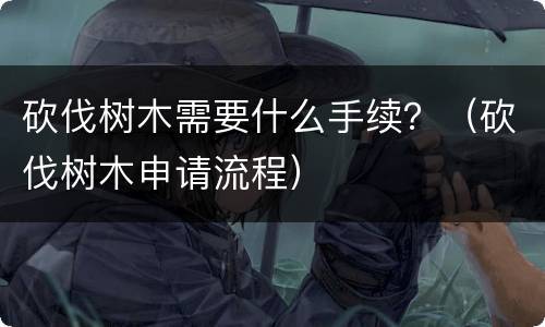 砍伐树木需要什么手续？（砍伐树木申请流程）