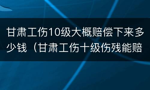 甘肃工伤10级大概赔偿下来多少钱（甘肃工伤十级伤残能赔偿多少钱2021年）