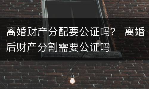 离婚财产分配要公证吗？ 离婚后财产分割需要公证吗
