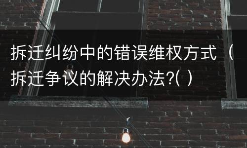 拆迁纠纷中的错误维权方式（拆迁争议的解决办法?( ）