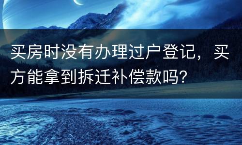 买房时没有办理过户登记，买方能拿到拆迁补偿款吗？